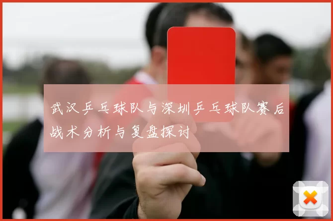 武汉乒乓球队与深圳乒乓球队赛后战术分析与复盘探讨