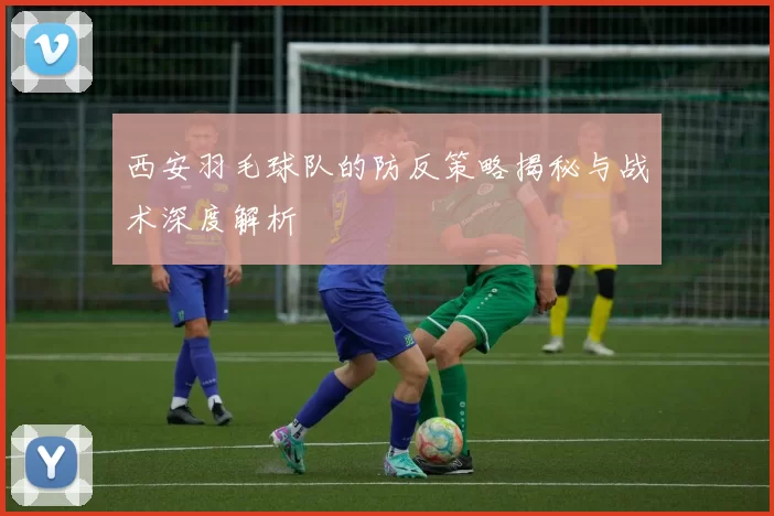 西安羽毛球队的防反策略揭秘与战术深度解析