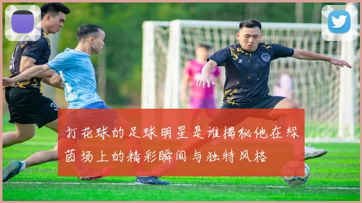 打花球的足球明星是谁揭秘他在绿茵场上的精彩瞬间与独特风格