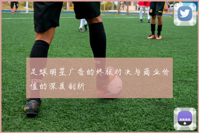 足球明星广告的终极对决与商业价值的深度剖析