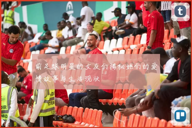 前足球明星的女友们揭秘她们的爱情故事与生活现状