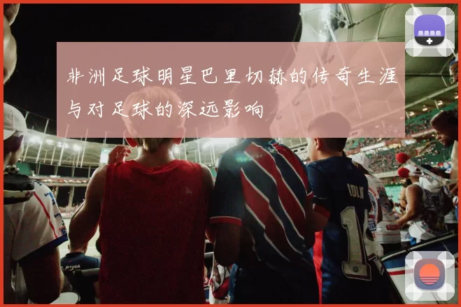 非洲足球明星巴里切赫的传奇生涯与对足球的深远影响