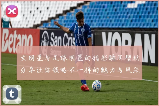 女明星与足球明星的精彩瞬间壁纸分享让你领略不一样的魅力与风采
