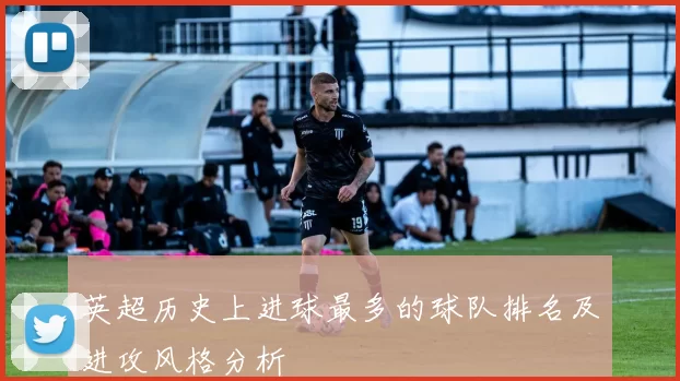 英超历史上进球最多的球队排名及进攻风格分析
