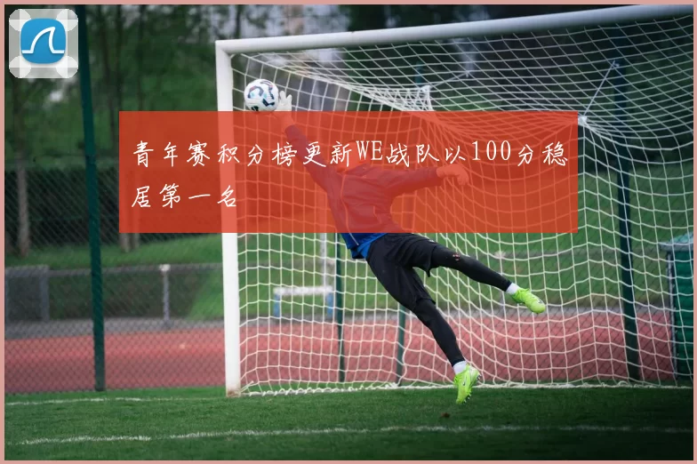 青年赛积分榜更新WE战队以100分稳居第一名