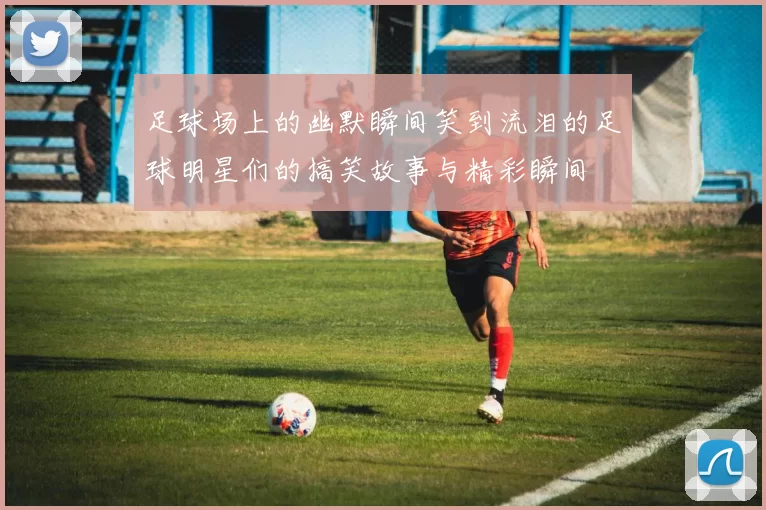 足球场上的幽默瞬间笑到流泪的足球明星们的搞笑故事与精彩瞬间