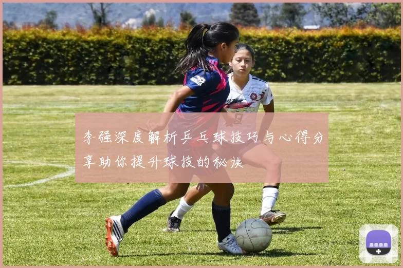 李强深度解析乒乓球技巧与心得分享助你提升球技的秘诀