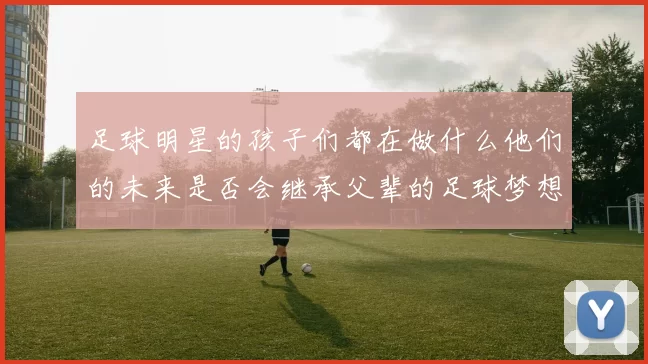 足球明星的孩子们都在做什么他们的未来是否会继承父辈的足球梦想