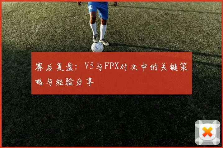 赛后复盘：V5与FPX对决中的关键策略与经验分享