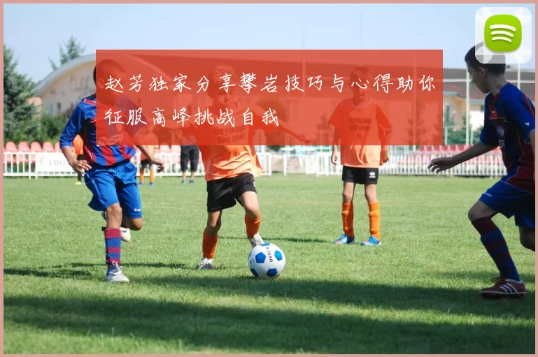 赵芳独家分享攀岩技巧与心得助你征服高峰挑战自我