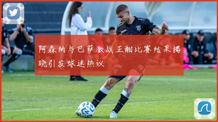 阿森纳与巴萨激战正酣比赛结果揭晓引发球迷热议