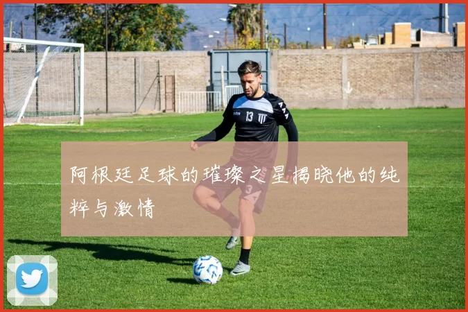 阿根廷足球的璀璨之星揭晓他的纯粹与激情