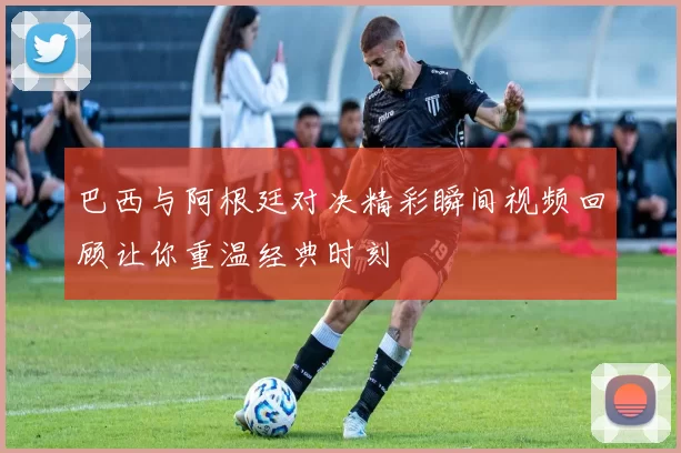 巴西与阿根廷对决精彩瞬间视频回顾让你重温经典时刻