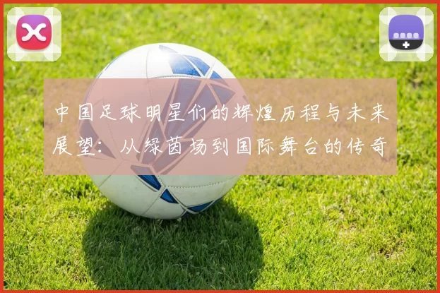 中国足球明星们的辉煌历程与未来展望：从绿茵场到国际舞台的传奇故事
