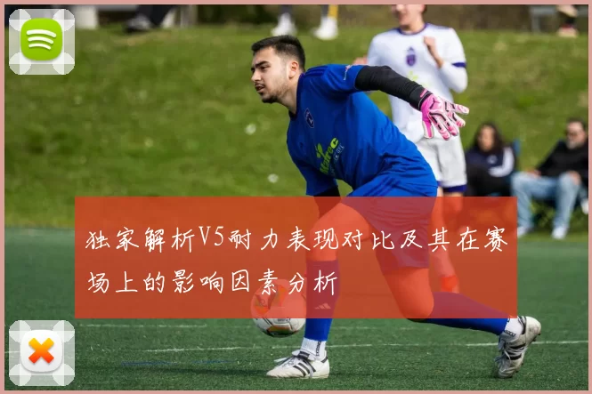 独家解析V5耐力表现对比及其在赛场上的影响因素分析