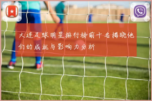 大连足球明星排行榜前十名揭晓他们的成就与影响力分析