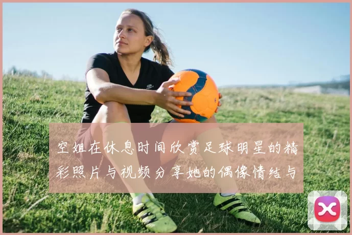 空姐在休息时间欣赏足球明星的精彩照片与视频分享她的偶像情结与热爱