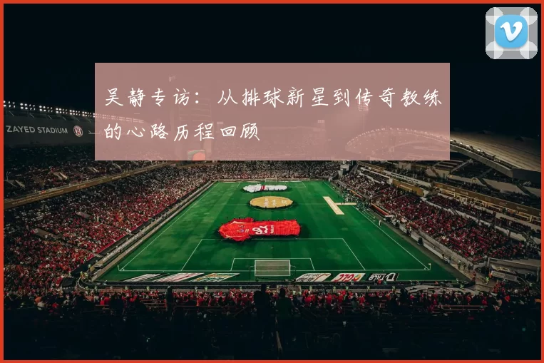吴静专访：从排球新星到传奇教练的心路历程回顾