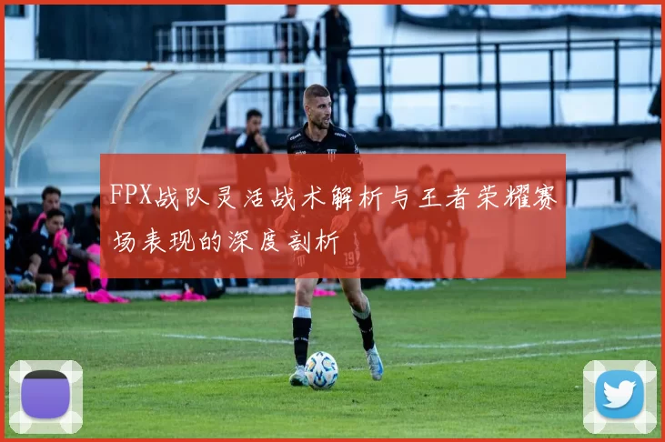 FPX战队灵活战术解析与王者荣耀赛场表现的深度剖析