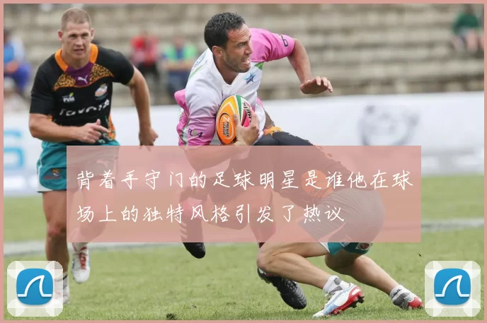 背着手守门的足球明星是谁他在球场上的独特风格引发了热议
