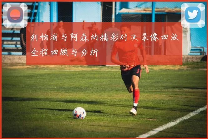 利物浦与阿森纳精彩对决录像回放全程回顾与分析