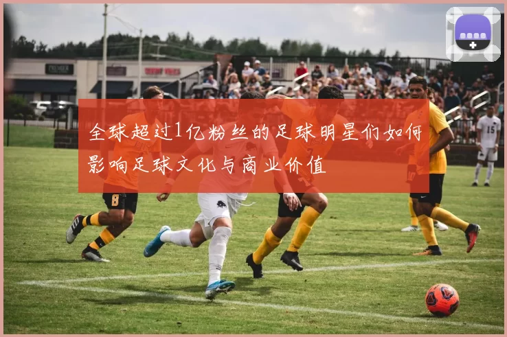 全球超过1亿粉丝的足球明星们如何影响足球文化与商业价值