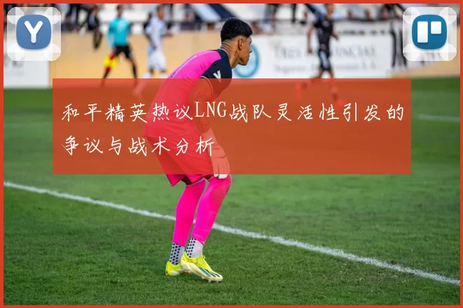 和平精英热议LNG战队灵活性引发的争议与战术分析
