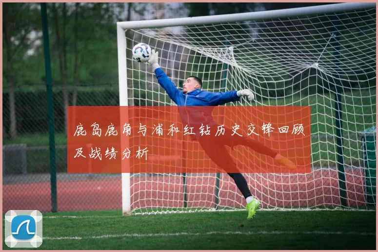 鹿岛鹿角与浦和红钻历史交锋回顾及战绩分析