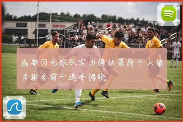 成都羽毛球队实力强劲最新个人能力排名前十选手揭晓
