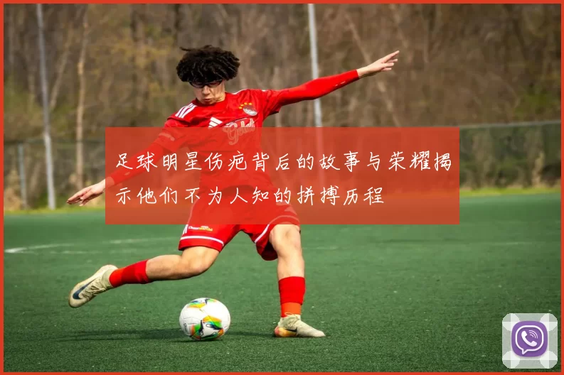 足球明星伤疤背后的故事与荣耀揭示他们不为人知的拼搏历程