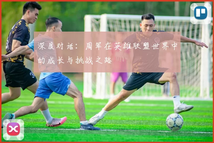 深度对话：周军在英雄联盟世界中的成长与挑战之路