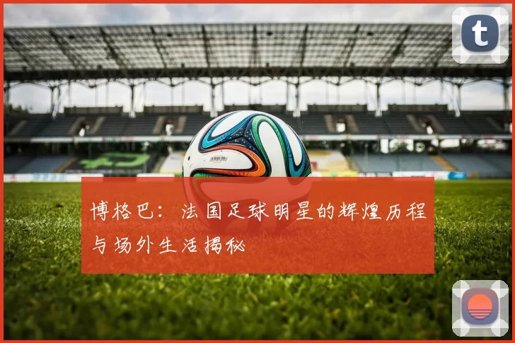 博格巴：法国足球明星的辉煌历程与场外生活揭秘