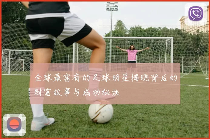 全球最富有的足球明星揭晓背后的财富故事与成功秘诀