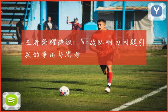 王者荣耀热议：WE战队耐力问题引发的争论与思考
