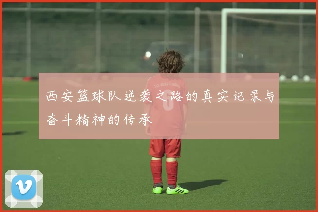 西安篮球队逆袭之路的真实记录与奋斗精神的传承