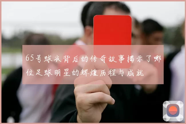 65号球衣背后的传奇故事揭示了哪位足球明星的辉煌历程与成就