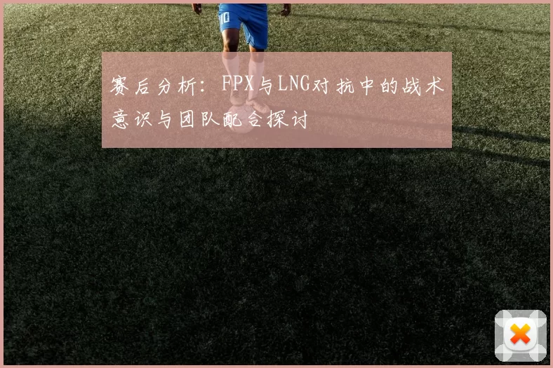 赛后分析：FPX与LNG对抗中的战术意识与团队配合探讨