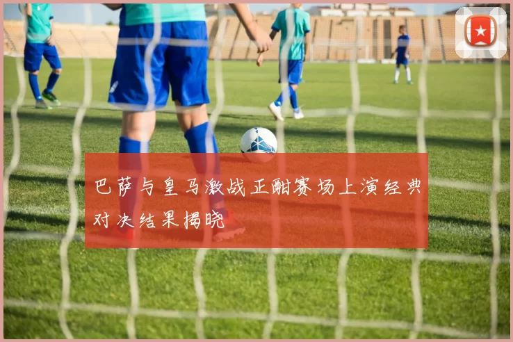 巴萨与皇马激战正酣赛场上演经典对决结果揭晓