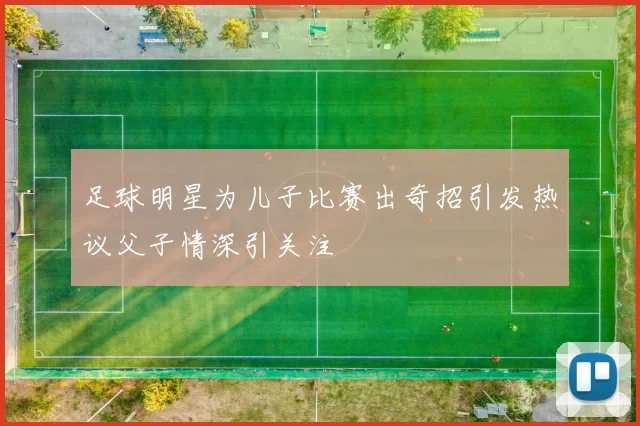 足球明星为儿子比赛出奇招引发热议父子情深引关注