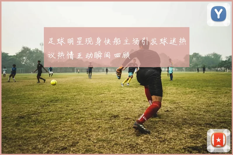 足球明星现身快船主场引发球迷热议热情互动瞬间回顾