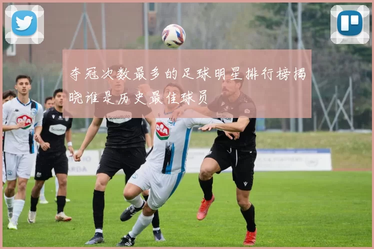 夺冠次数最多的足球明星排行榜揭晓谁是历史最佳球员