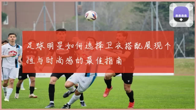 足球明星如何选择卫衣搭配展现个性与时尚感的最佳指南