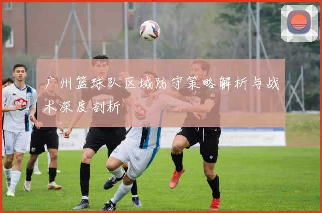广州篮球队区域防守策略解析与战术深度剖析